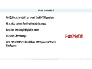 NoSQL Datastore built on top of the HDFS filesystem
HBase is a column family oriented database
Based on the Google BigTabl...