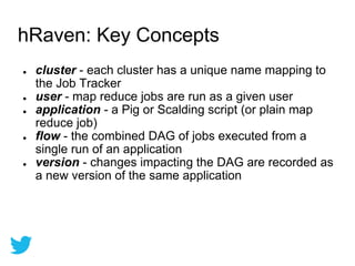 ● cluster - each cluster has a unique name mapping to
the Job Tracker
● user - map reduce jobs are run as a given user
● application - a Pig or Scalding script (or plain map
reduce job)
● flow - the combined DAG of jobs executed from a
single run of an application
● version - changes impacting the DAG are recorded as
a new version of the same application
hRaven: Key Concepts
 