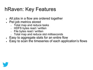 ● All jobs in a flow are ordered together
● Per-job metrics stored
○ Total map and reduce tasks
○ HDFS bytes read / written
○ File bytes read / written
○ Total map and reduce slot milliseconds
● Easy to aggregate stats for an entire flow
● Easy to scan the timeseries of each application’s flows
hRaven: Key Features
 