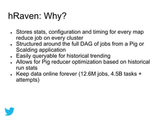 ● Stores stats, configuration and timing for every map
reduce job on every cluster
● Structured around the full DAG of jobs from a Pig or
Scalding application
● Easily queryable for historical trending
● Allows for Pig reducer optimization based on historical
run stats
● Keep data online forever (12.6M jobs, 4.5B tasks +
attempts)
hRaven: Why?
 