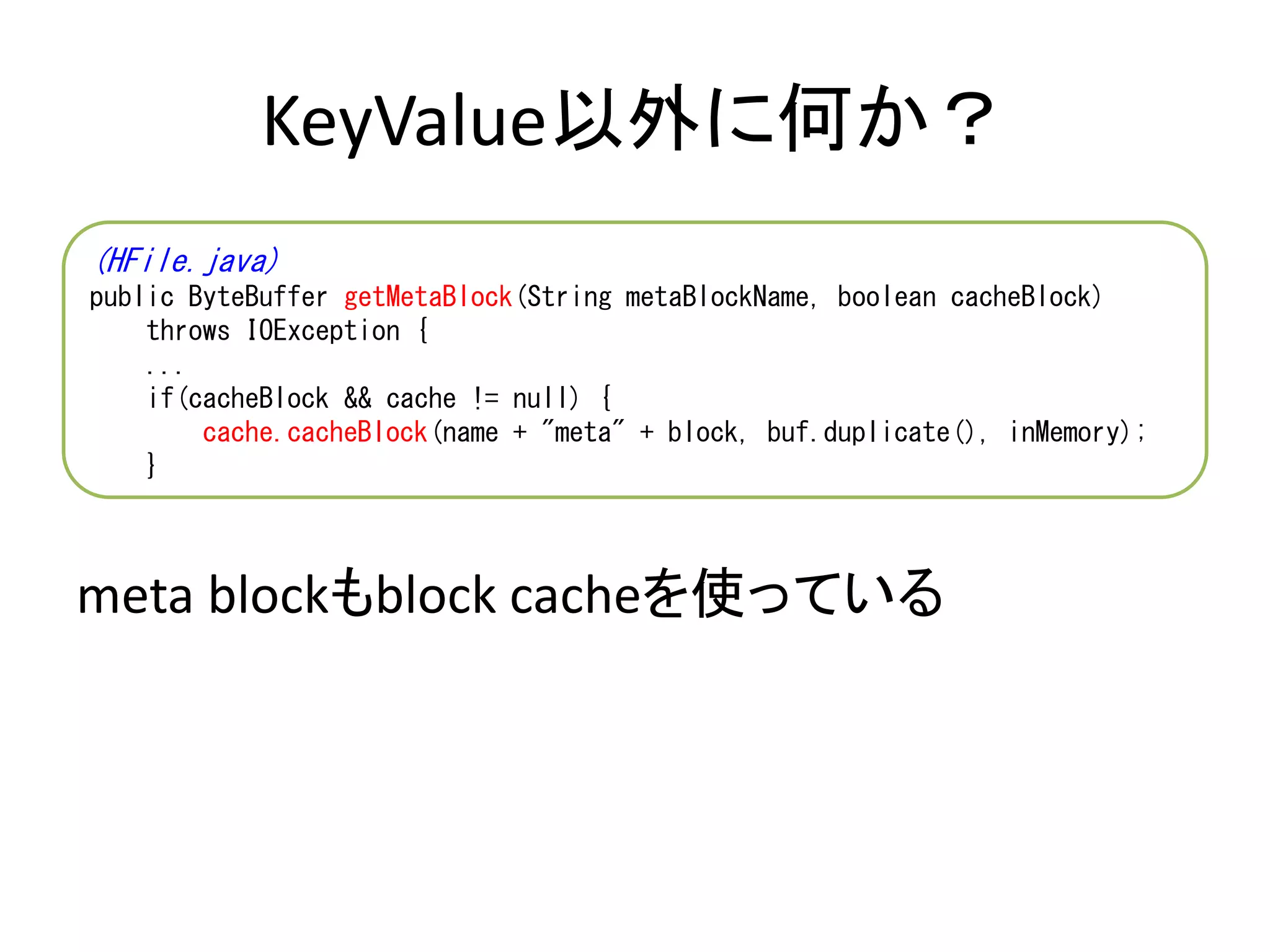 KeyValue以外に何か？
meta blockもblock cacheを使っている
(HFile.java)
public ByteBuffer getMetaBlock(String metaBlockName, boolean cacheBlock)
throws IOException {
...
if(cacheBlock && cache != null) {
cache.cacheBlock(name + "meta" + block, buf.duplicate(), inMemory);
}
 