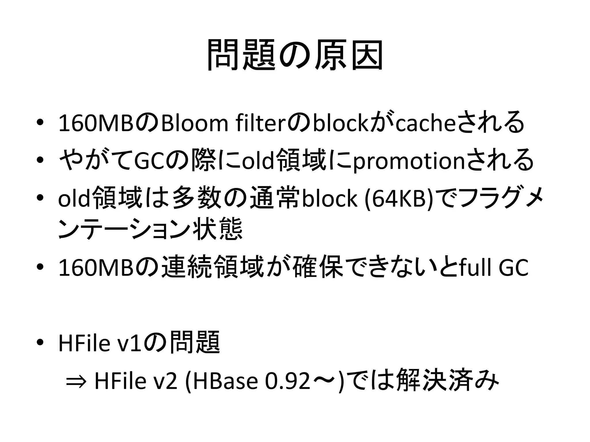 問題の原因
• 160MBのBloom filterのblockがcacheされる
• やがてGCの際にold領域にpromotionされる
• old領域は多数の通常block (64KB)でフラグメ
ンテーション状態
• 160MBの連続領域が確保できないとfull GC
• HFile v1の問題
⇒ HFile v2 (HBase 0.92〜)では解決済み
 
