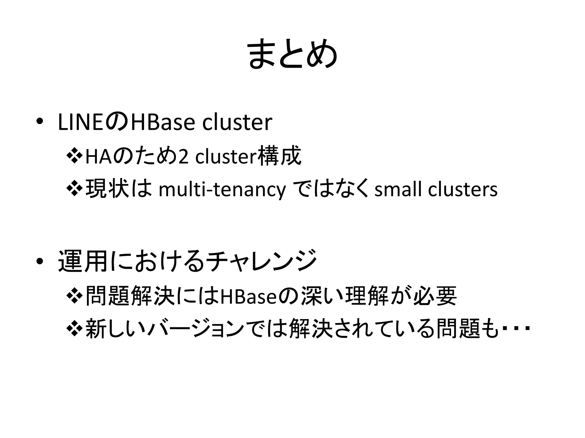 まとめ
• LINEのHBase cluster
HAのため2 cluster構成
現状は multi-tenancy ではなく small clusters
• 運用におけるチャレンジ
問題解決にはHBaseの深い理解が必要
新しいバージョンでは解決されている問題も・・・
 