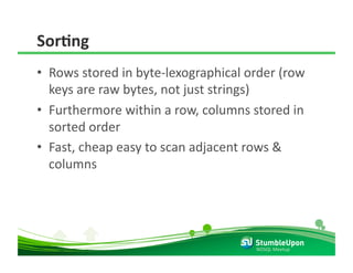 SorCng 
•  Rows stored in byte‐lexographical order (row 
   keys are raw bytes, not just strings) 
•  Furthermore within a row, columns stored in 
   sorted order 
•  Fast, cheap easy to scan adjacent rows & 
   columns 




                                      NOSQL Meetup 
 