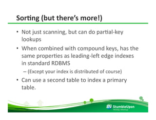 SorCng (but there’s more!) 
•  Not just scanning, but can do parRal‐key 
   lookups 
•  When combined with compound keys, has the 
   same properRes as leading‐lel edge indexes 
   in standard RDBMS 
  –  (Except your index is distributed of course) 
•  Can use a second table to index a primary 
   table. 


                                             NOSQL Meetup 
 