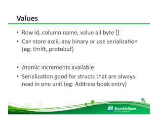 Values 
•  Row id, column name, value all byte [] 
•  Can store ascii, any binary or use serializaRon 
   (eg: thril, protobuf) 

•  Atomic increments available 
•  SerializaRon good for structs that are always 
   read in one unit (eg: Address book entry) 



                                        NOSQL Meetup 
 