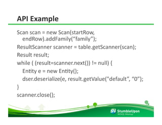 API Example 
Scan scan = new Scan(startRow, 
    endRow).addFamily(“family”); 
ResultScanner scanner = table.getScanner(scan); 
Result result; 
while ( (result=scanner.next()) != null) { 
    EnRty e = new EnRty(); 
    dser.deserialize(e, result.getValue("default”, “0”); 
} 
scanner.close(); 

                                            NOSQL Meetup 
 