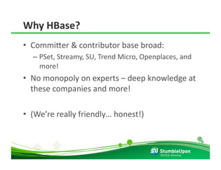 Why HBase? 
•  Commi8er & contributor base broad: 
  –  PSet, Streamy, SU, Trend Micro, Openplaces, and 
     more! 
•  No monopoly on experts – deep knowledge at 
   these companies and more! 

•  (We’re really friendly… honest!) 



                                          NOSQL Meetup 
 