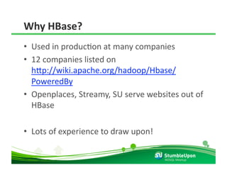 Why HBase? 
•  Used in producRon at many companies 
•  12 companies listed on 
   h8p://wiki.apache.org/hadoop/Hbase/
   PoweredBy 
•  Openplaces, Streamy, SU serve websites out of 
   HBase 

•  Lots of experience to draw upon! 

                                       NOSQL Meetup 
 