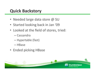 Quick Backstory 
•  Needed large data store @ SU  
•  Started looking back in Jan ‘09 
•  Looked at the ﬁeld of stores, tried: 
  –  Cassandra 
  –  Hypertable (fast) 
  –  HBase 
•  Ended picking HBase 



                                           NOSQL Meetup 
 