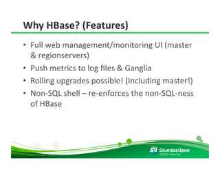 Why HBase? (Features) 
•  Full web management/monitoring UI (master 
   & regionservers) 
•  Push metrics to log ﬁles & Ganglia 
•  Rolling upgrades possible! (Including master!) 
•  Non‐SQL shell – re‐enforces the non‐SQL‐ness 
   of HBase 




                                       NOSQL Meetup 
 