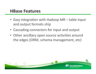 HBase Features 
•  Easy integraRon with Hadoop MR – table input 
   and output formats ship 
•  Cascading connectors for input and output 
•  Other ancillary open source acRviRes around 
   the edges (ORM, schema management, etc) 




                                     NOSQL Meetup 
 