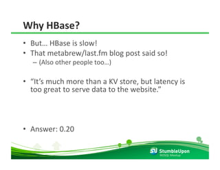 Why HBase? 
•  But… HBase is slow! 
•  That metabrew/last.fm blog post said so! 
   –  (Also other people too…) 

•  “It’s much more than a KV store, but latency is 
   too great to serve data to the website.” 



•  Answer: 0.20 

                                          NOSQL Meetup 
 