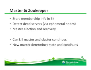 Master & Zookeeper 
•  Store membership info in ZK 
•  Detect dead servers (via ephemeral nodes) 
•  Master elecRon and recovery 

•  Can kill master and cluster conRnues 
•  New master determines state and conRnues 




                                     NOSQL Meetup 
 