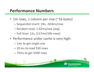 Performance Numbers 
•  1m rows, 1 column per row (~16 bytes) 
  –  SequenRal insert: 24s, .024ms/row 
  –  Random read: 1.42ms/row (avg) 
  –  Full Scan: 11s, (117ms/10k rows) 
•  Performance under cache is very high: 
  –  1ms to get single row 
  –  20 ms to read 550 rows 
  –  75ms to get 5500 rows 


                                          NOSQL Meetup 
 