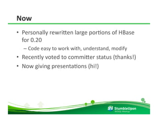 Now 
•  Personally rewri8en large porRons of HBase 
   for 0.20 
  –  Code easy to work with, understand, modify 
•  Recently voted to commi8er status (thanks!) 
•  Now giving presentaRons (hi!) 




                                          NOSQL Meetup 
 