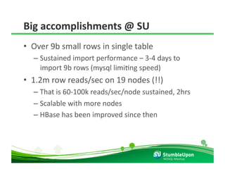 Big accomplishments @ SU 
•  Over 9b small rows in single table 
  –  Sustained import performance – 3‐4 days to 
     import 9b rows (mysql limiRng speed) 
•  1.2m row reads/sec on 19 nodes (!!) 
  –  That is 60‐100k reads/sec/node sustained, 2hrs 
  –  Scalable with more nodes 
  –  HBase has been improved since then 




                                          NOSQL Meetup 
 