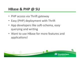 HBase & PHP @ SU 
•  PHP access via Thril gateway 
•  Easy (PHP) deployment with Thril 
•  App developers like sol‐schema, easy 
   querying and wriRng 
•  Want to use HBase for more features and 
   applicaRons! 




                                     NOSQL Meetup 
 