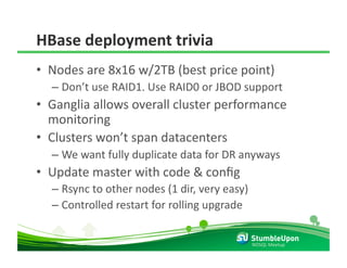 HBase deployment trivia 
•  Nodes are 8x16 w/2TB (best price point) 
  –  Don’t use RAID1. Use RAID0 or JBOD support 
•  Ganglia allows overall cluster performance 
   monitoring 
•  Clusters won’t span datacenters 
  –  We want fully duplicate data for DR anyways 
•  Update master with code & conﬁg 
  –  Rsync to other nodes (1 dir, very easy) 
  –  Controlled restart for rolling upgrade 


                                                NOSQL Meetup 
 
