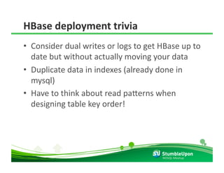 HBase deployment trivia 
•  Consider dual writes or logs to get HBase up to 
   date but without actually moving your data 
•  Duplicate data in indexes (already done in 
   mysql) 
•  Have to think about read pa8erns when 
   designing table key order! 




                                       NOSQL Meetup 
 