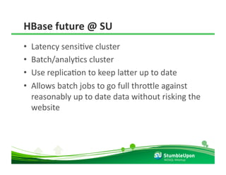 HBase future @ SU 
•    Latency sensiRve cluster 
•    Batch/analyRcs cluster 
•    Use replicaRon to keep la8er up to date 
•    Allows batch jobs to go full thro8le against 
     reasonably up to date data without risking the 
     website 




                                         NOSQL Meetup 
 