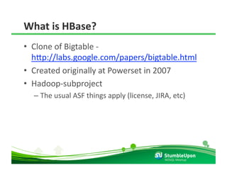 What is HBase? 
•  Clone of Bigtable ‐ 
   h8p://labs.google.com/papers/bigtable.html  
•  Created originally at Powerset in 2007 
•  Hadoop‐subproject 
  –  The usual ASF things apply (license, JIRA, etc) 




                                             NOSQL Meetup 
 