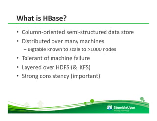 What is HBase? 
•  Column‐oriented semi‐structured data store 
•  Distributed over many machines 
  –  Bigtable known to scale to >1000 nodes 
•  Tolerant of machine failure 
•  Layered over HDFS (&  KFS) 
•  Strong consistency (important) 




                                          NOSQL Meetup 
 
