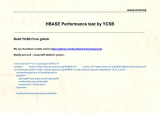 www.vmcd.org 
HBASE Performance test by YCSB 
------------------------------------------------------------------------------------------------------------------------------------------------------------------------------- 
Bulid YCSB From github 
We use thumbtack modify version https://github.com/thumbtack-technology/ycsb 
Modify pom.xml – using CDH platform version: 
<?xml version="1.0" encoding="UTF-8"?> 
<project xmlns="http://maven.apache.org/POM/4.0.0" xmlns:xsi="http://www.w3.org/2001/XMLSchema-instance" xsi:schemaLocation="http://maven.apache.org/POM/4.0.0 maven-v4_0_0.xsd"> 
<modelVersion> 
4.0.0</<parent> 
<groupId> 
com.yahoo.ycsb</<artifactId> 
root</<version> 
0.1.4</</parent> 
<artifactId>hbase-binding</artifactId>  