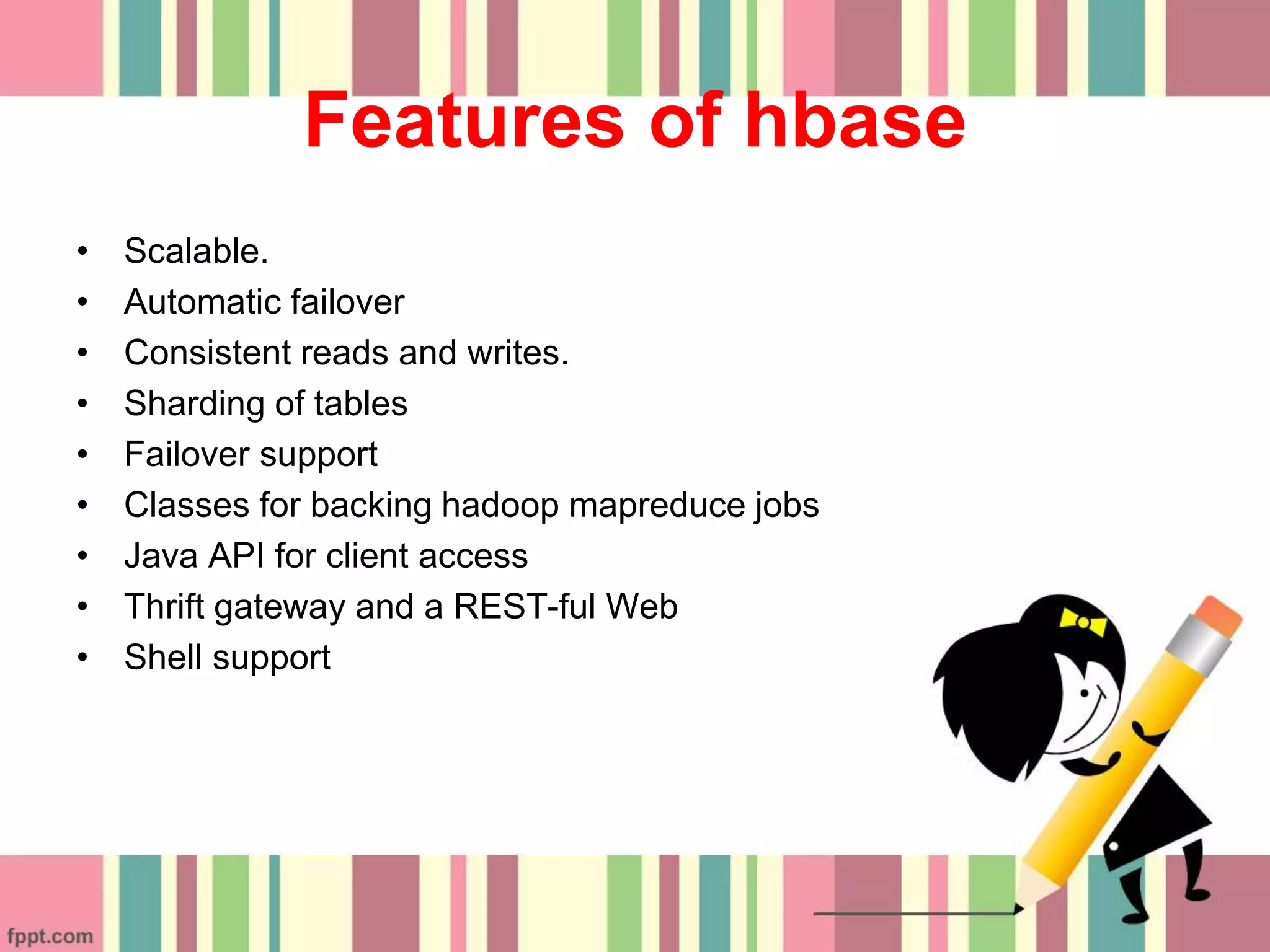 Features of hbase
• Scalable.
• Automatic failover
• Consistent reads and writes.
• Sharding of tables
• Failover support
• Classes for backing hadoop mapreduce jobs
• Java API for client access
• Thrift gateway and a REST-ful Web
• Shell support
 