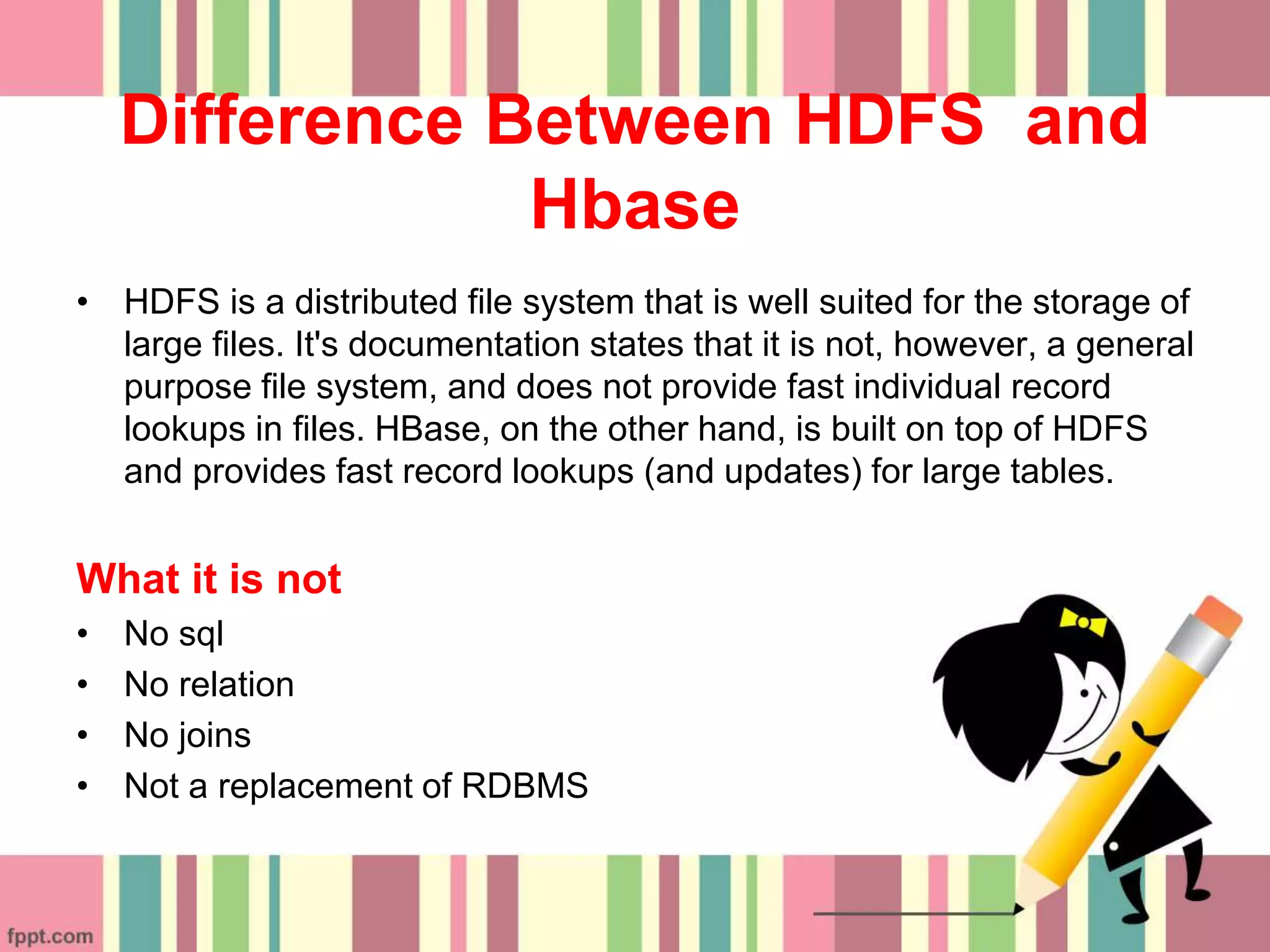 Difference Between HDFS and
Hbase
• HDFS is a distributed file system that is well suited for the storage of
large files. It's documentation states that it is not, however, a general
purpose file system, and does not provide fast individual record
lookups in files. HBase, on the other hand, is built on top of HDFS
and provides fast record lookups (and updates) for large tables.
What it is not
• No sql
• No relation
• No joins
• Not a replacement of RDBMS
 