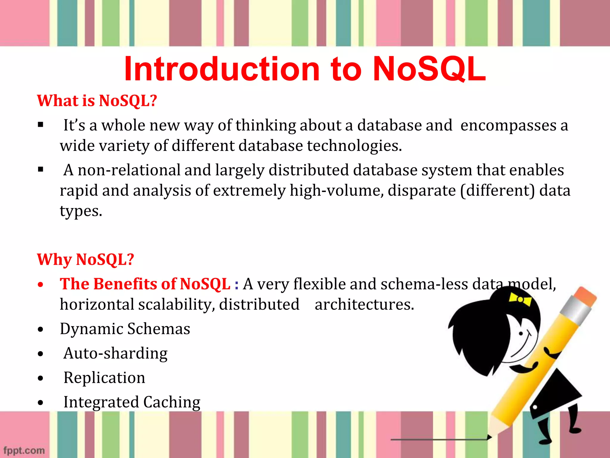 Introduction to NoSQL
What is NoSQL?
 It’s a whole new way of thinking about a database and encompasses a
wide variety of different database technologies.
 A non-relational and largely distributed database system that enables
rapid and analysis of extremely high-volume, disparate (different) data
types.
Why NoSQL?
• The Benefits of NoSQL : A very flexible and schema-less data model,
horizontal scalability, distributed architectures.
• Dynamic Schemas
• Auto-sharding
• Replication
• Integrated Caching
 