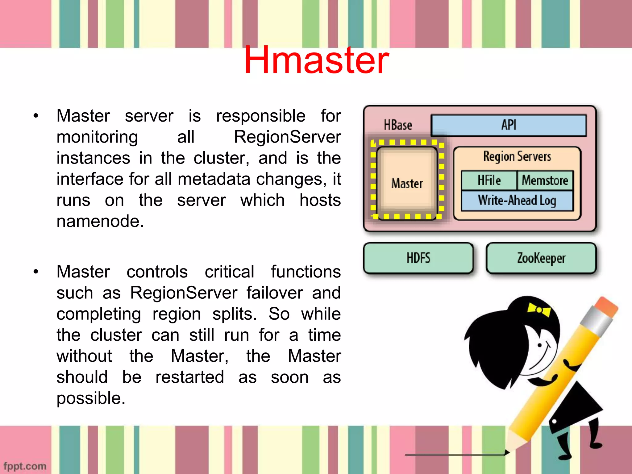 Hmaster
• Master server is responsible for
monitoring all RegionServer
instances in the cluster, and is the
interface for all metadata changes, it
runs on the server which hosts
namenode.
• Master controls critical functions
such as RegionServer failover and
completing region splits. So while
the cluster can still run for a time
without the Master, the Master
should be restarted as soon as
possible.
 