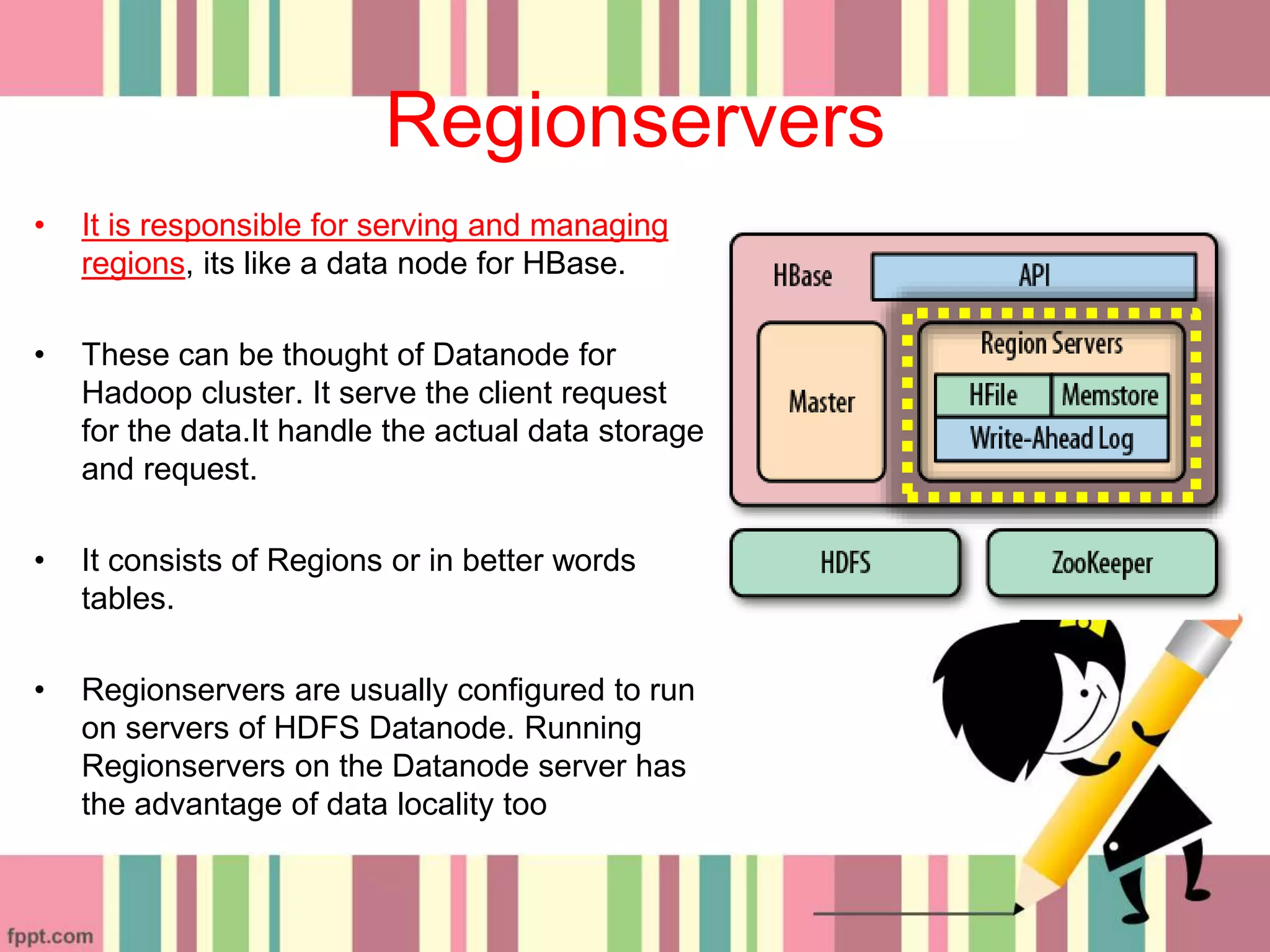 Regionservers
• It is responsible for serving and managing
regions, its like a data node for HBase.
• These can be thought of Datanode for
Hadoop cluster. It serve the client request
for the data.It handle the actual data storage
and request.
• It consists of Regions or in better words
tables.
• Regionservers are usually configured to run
on servers of HDFS Datanode. Running
Regionservers on the Datanode server has
the advantage of data locality too
 