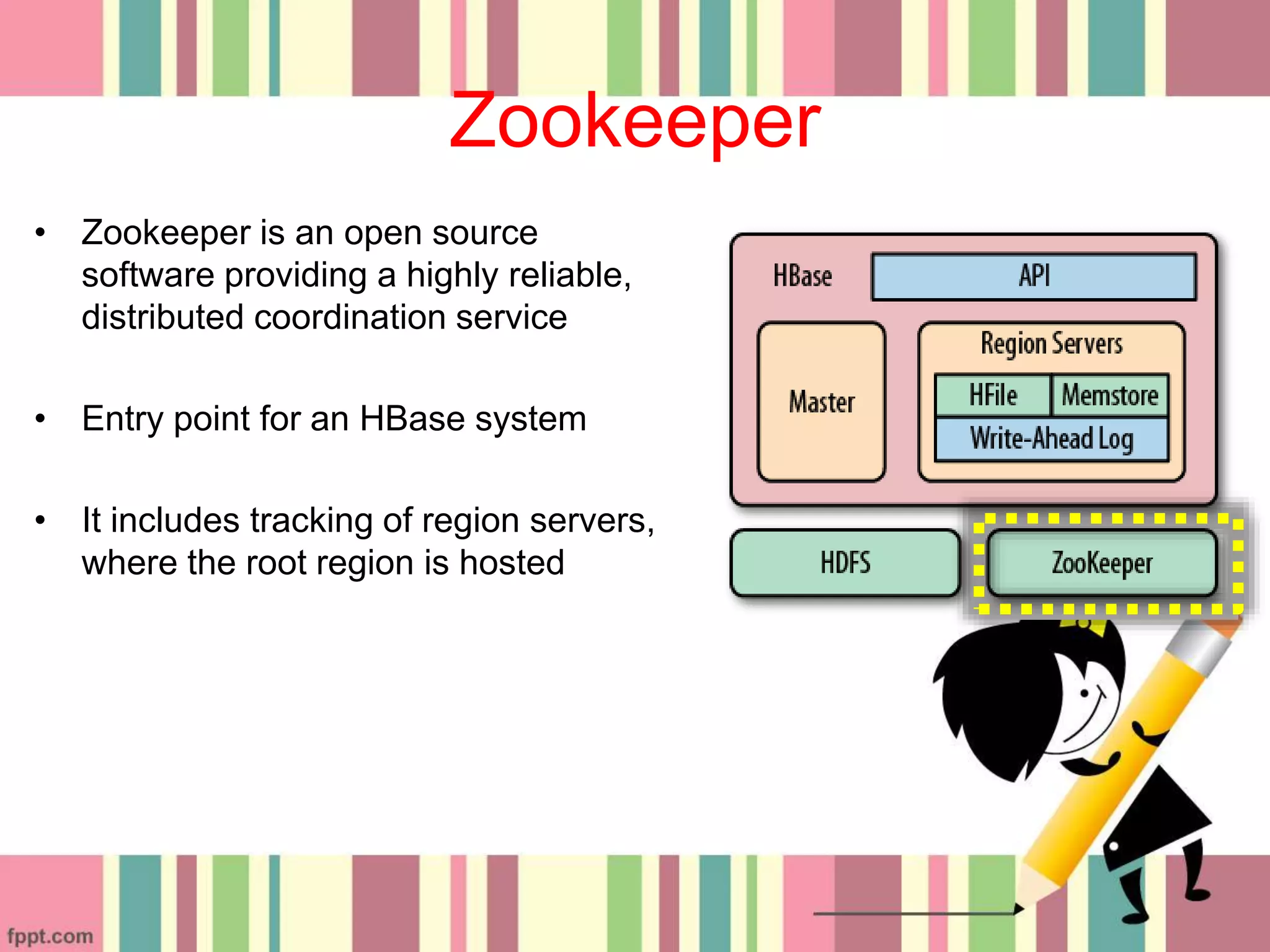 Zookeeper
• Zookeeper is an open source
software providing a highly reliable,
distributed coordination service
• Entry point for an HBase system
• It includes tracking of region servers,
where the root region is hosted
 