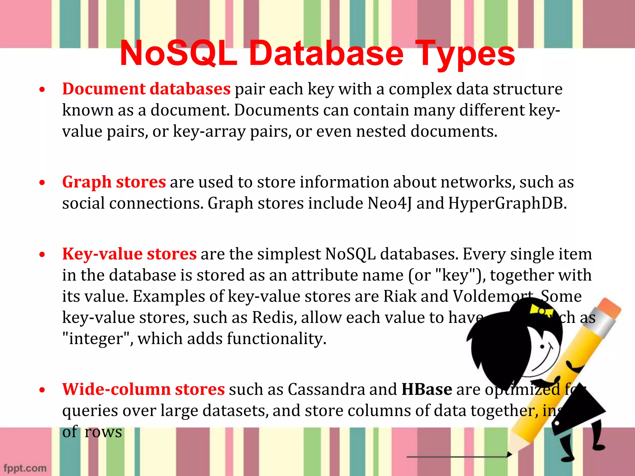 NoSQL Database Types
• Document databases pair each key with a complex data structure
known as a document. Documents can contain many different key-
value pairs, or key-array pairs, or even nested documents.
• Graph stores are used to store information about networks, such as
social connections. Graph stores include Neo4J and HyperGraphDB.
• Key-value stores are the simplest NoSQL databases. Every single item
in the database is stored as an attribute name (or "key"), together with
its value. Examples of key-value stores are Riak and Voldemort. Some
key-value stores, such as Redis, allow each value to have a type, such as
"integer", which adds functionality.
• Wide-column stores such as Cassandra and HBase are optimized for
queries over large datasets, and store columns of data together, instead
of rows
 