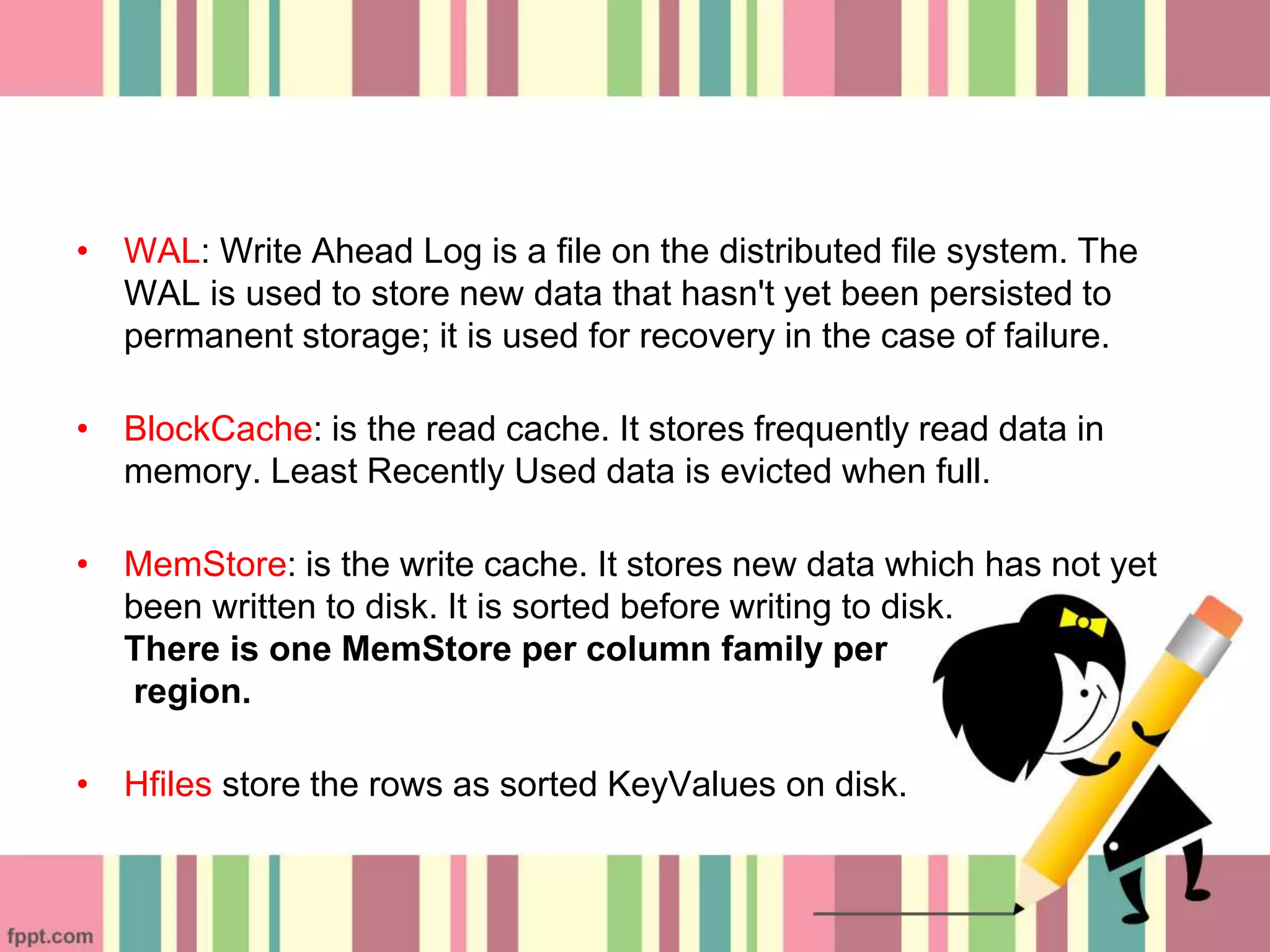 • WAL: Write Ahead Log is a file on the distributed file system. The
WAL is used to store new data that hasn't yet been persisted to
permanent storage; it is used for recovery in the case of failure.
• BlockCache: is the read cache. It stores frequently read data in
memory. Least Recently Used data is evicted when full.
• MemStore: is the write cache. It stores new data which has not yet
been written to disk. It is sorted before writing to disk.
There is one MemStore per column family per
region.
• Hfiles store the rows as sorted KeyValues on disk.
 