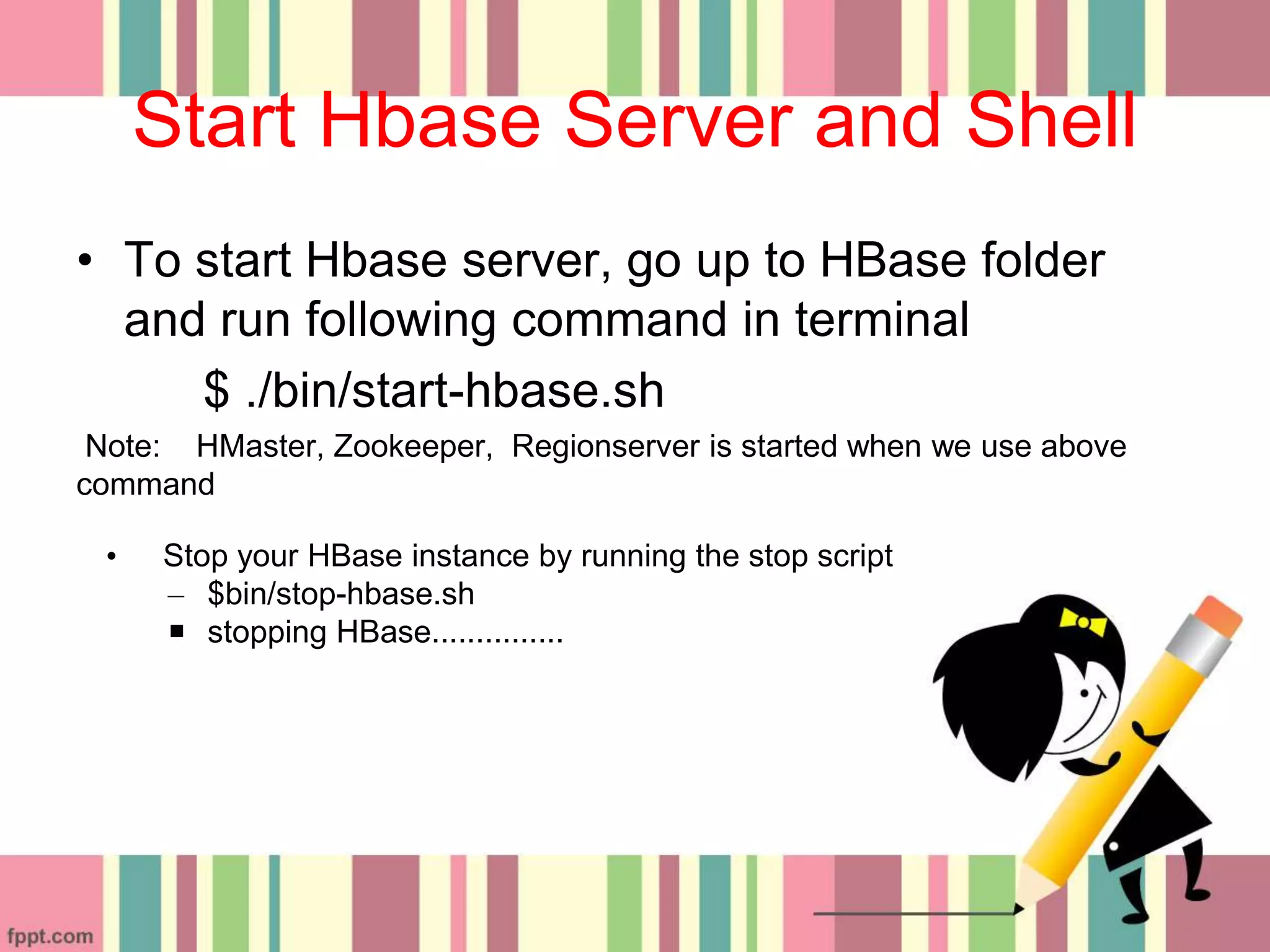 Start Hbase Server and Shell
• To start Hbase server, go up to HBase folder
and run following command in terminal
$ ./bin/start-hbase.sh
Note: HMaster, Zookeeper, Regionserver is started when we use above
command
• Stop your HBase instance by running the stop script
– $bin/stop-hbase.sh
 stopping HBase...............
 