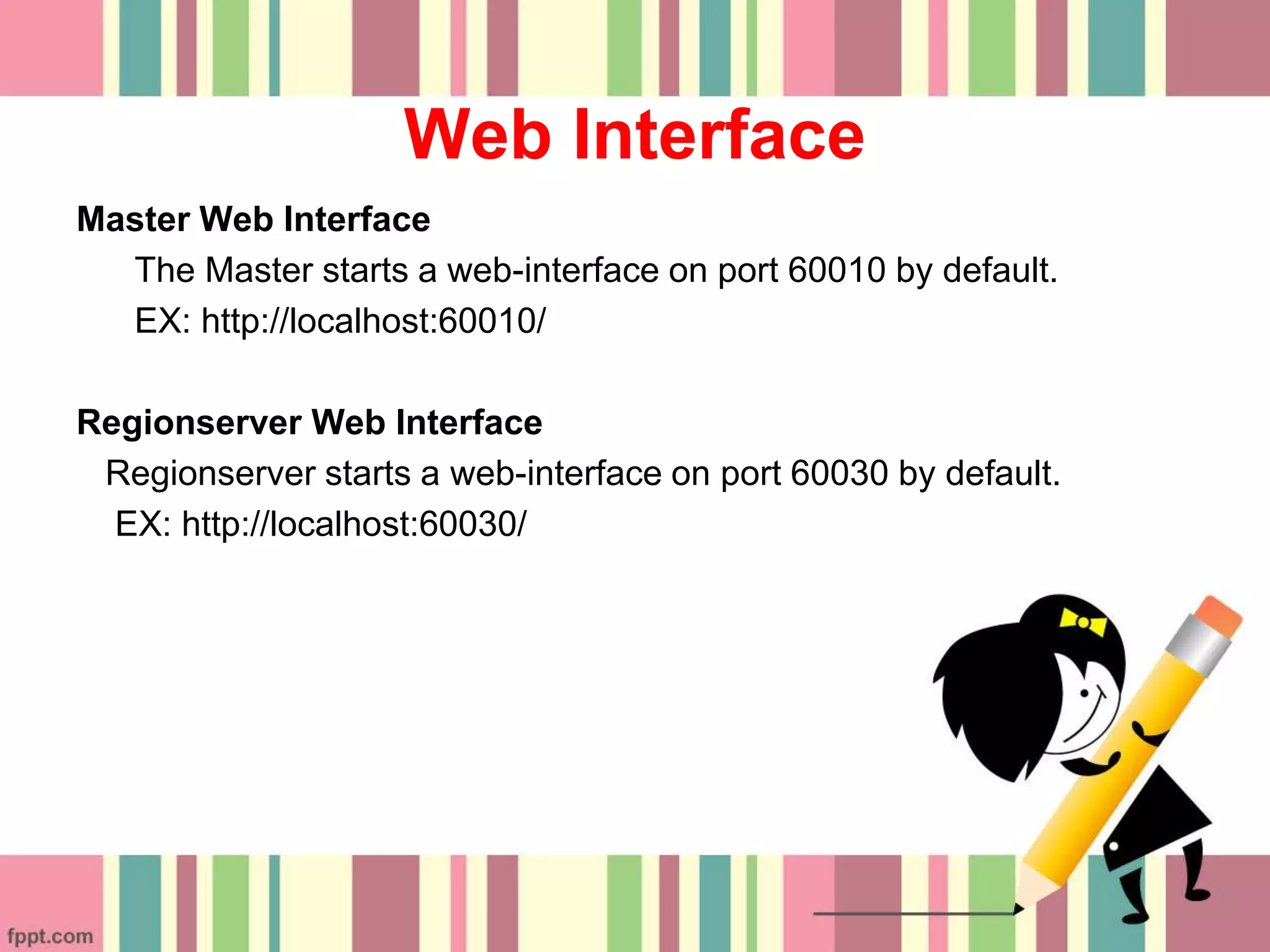 Web Interface
Master Web Interface
The Master starts a web-interface on port 60010 by default.
EX: http://localhost:60010/
Regionserver Web Interface
Regionserver starts a web-interface on port 60030 by default.
EX: http://localhost:60030/
 