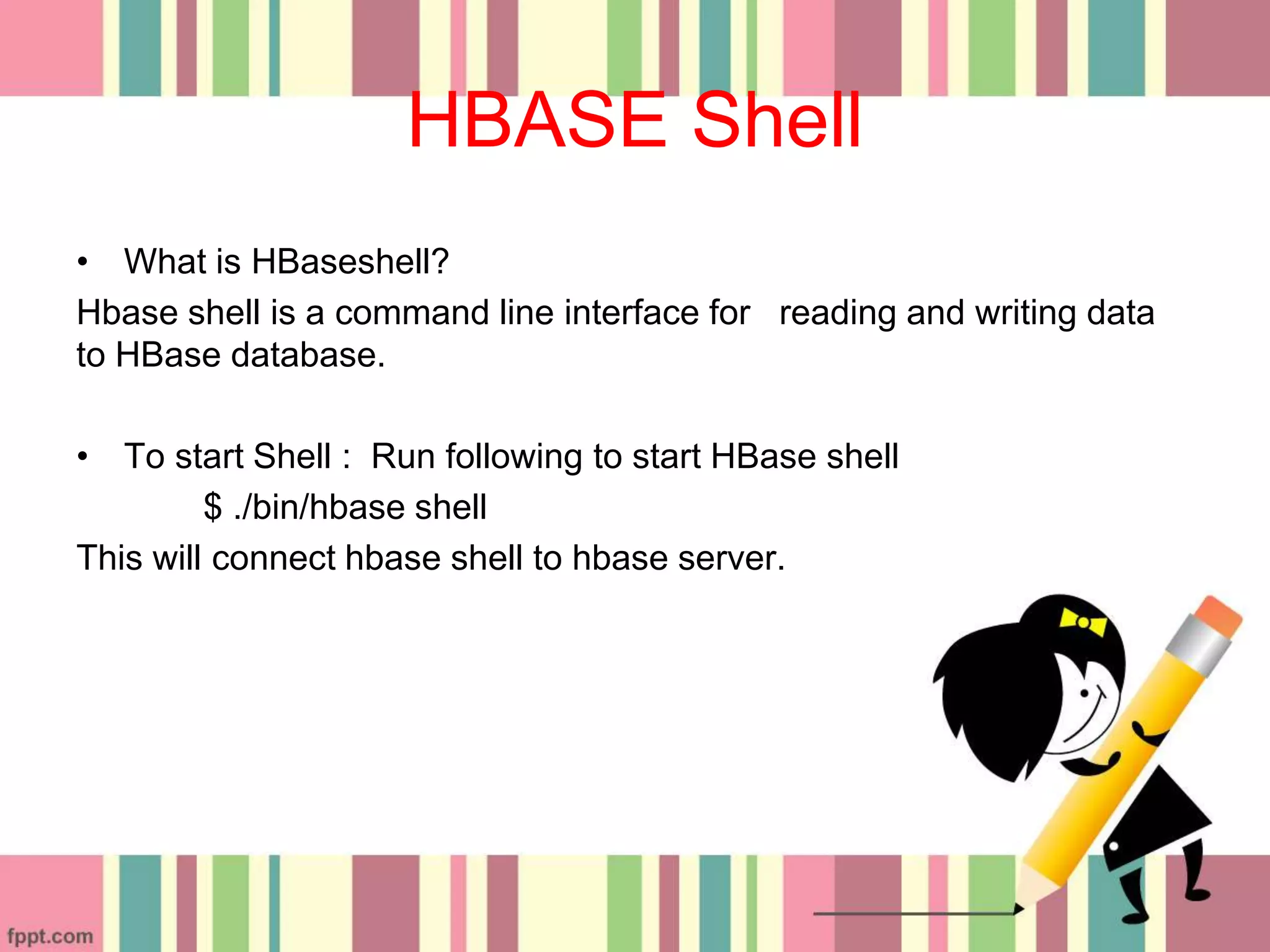 HBASE Shell
• What is HBaseshell?
Hbase shell is a command line interface for reading and writing data
to HBase database.
• To start Shell : Run following to start HBase shell
$ ./bin/hbase shell
This will connect hbase shell to hbase server.
 