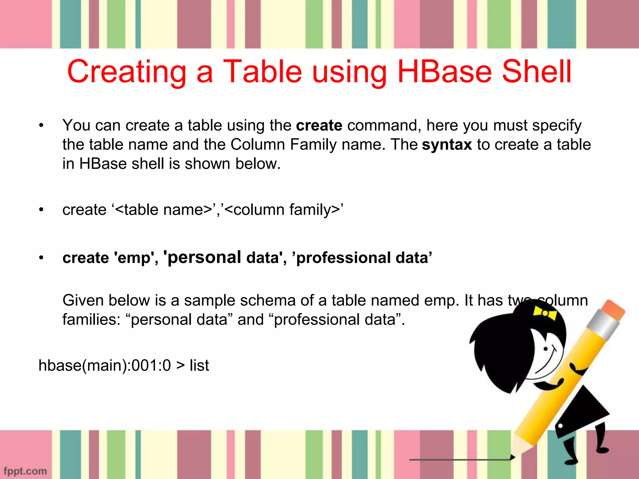 Creating a Table using HBase Shell
• You can create a table using the create command, here you must specify
the table name and the Column Family name. The syntax to create a table
in HBase shell is shown below.
• create ‘<table name>’,’<column family>’
• create 'emp', 'personal data', ’professional data’
Given below is a sample schema of a table named emp. It has two column
families: “personal data” and “professional data”.
hbase(main):001:0 > list
 