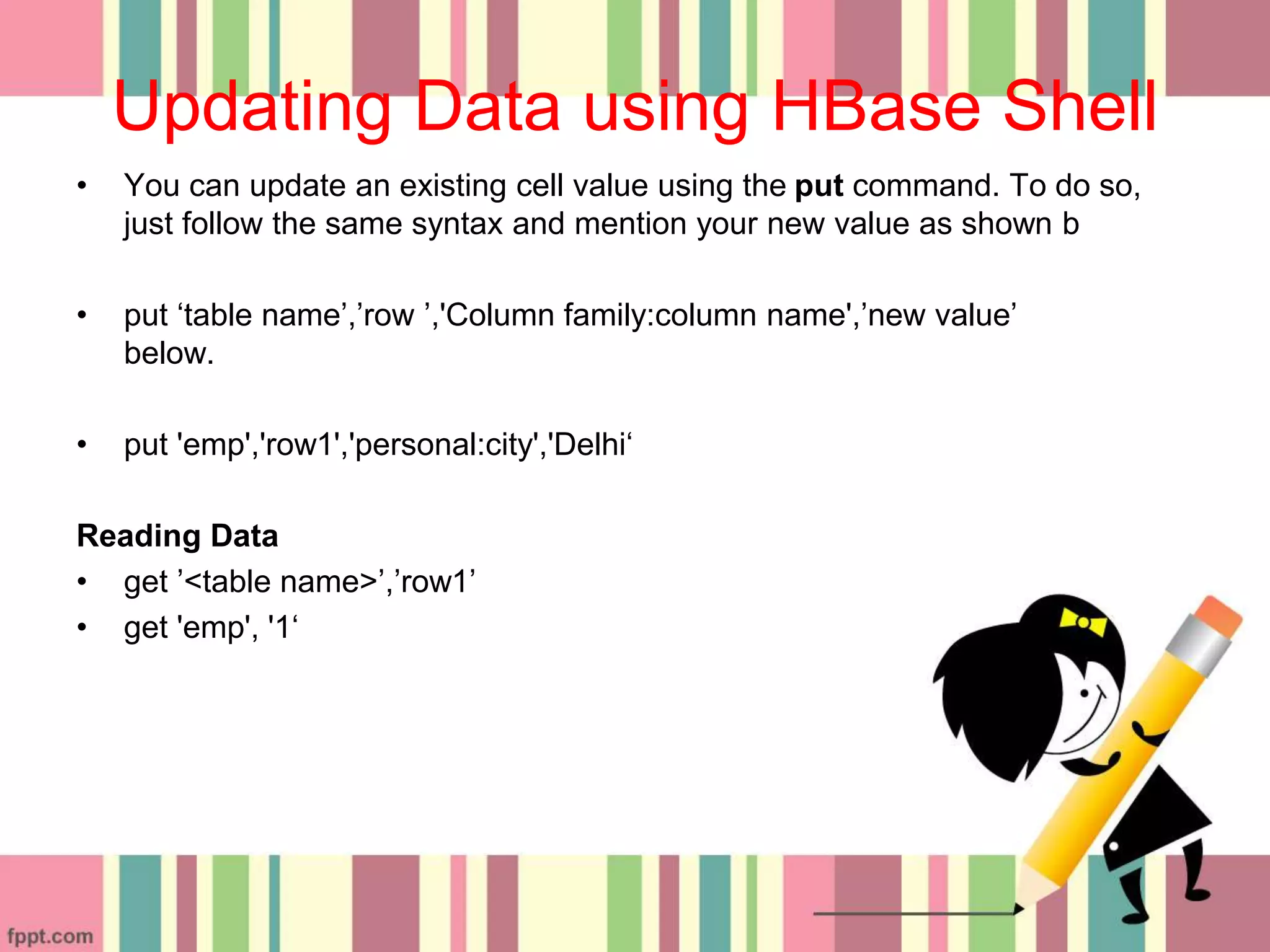 Updating Data using HBase Shell
• You can update an existing cell value using the put command. To do so,
just follow the same syntax and mention your new value as shown b
• put ‘table name’,’row ’,'Column family:column name',’new value’
below.
• put 'emp','row1','personal:city','Delhi‘
Reading Data
• get ’<table name>’,’row1’
• get 'emp', '1‘
 