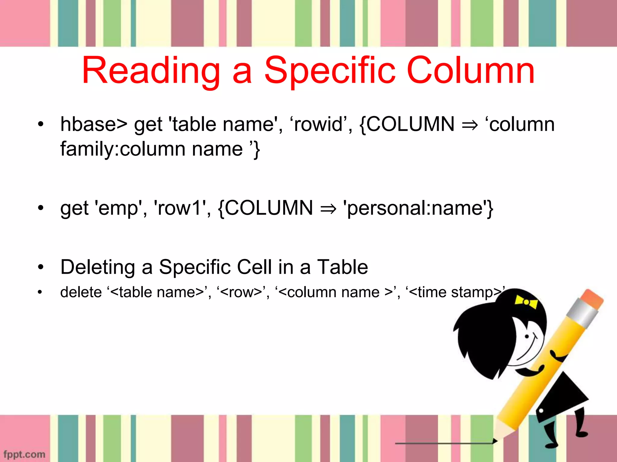 Reading a Specific Column
• hbase> get 'table name', ‘rowid’, {COLUMN ⇒ ‘column
family:column name ’}
• get 'emp', 'row1', {COLUMN ⇒ 'personal:name'}
• Deleting a Specific Cell in a Table
• delete ‘<table name>’, ‘<row>’, ‘<column name >’, ‘<time stamp>’
 