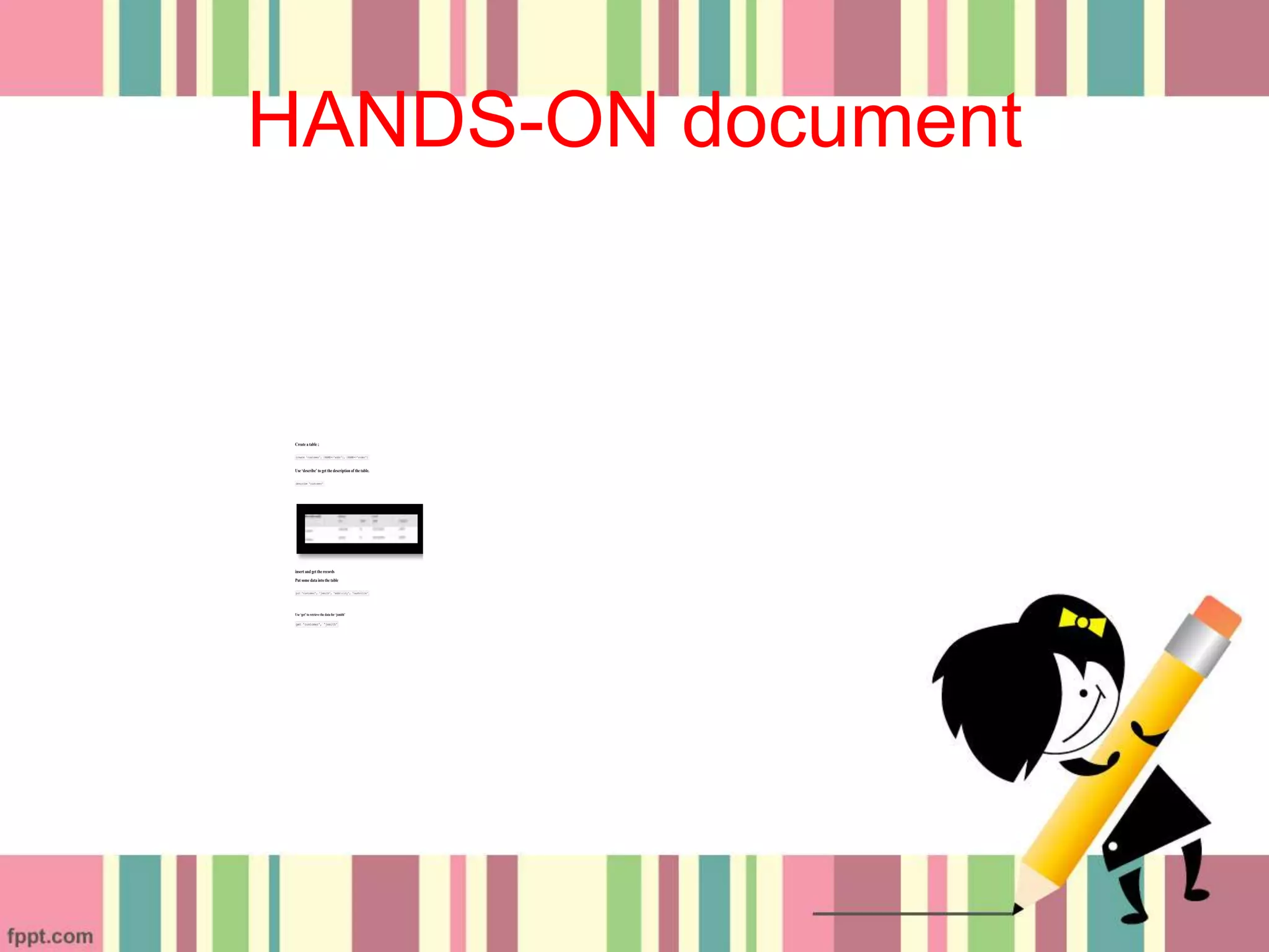 HANDS-ON document
Create a table ;
create 'customer', {NAME=>'addr'}, {NAME=>'order'}
Use ‘describe’ to get the description of the table.
describe 'customer'
insert and get the records
Put some data into the table
put 'customer', 'jsmith', 'addr:city', 'nashville'
Use ‘get’ to retrieve the data for ‘jsmith’
get 'customer', 'jsmith'
 