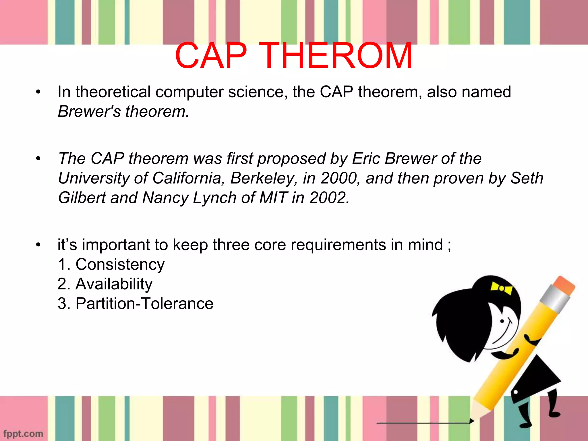 CAP THEROM
• In theoretical computer science, the CAP theorem, also named
Brewer's theorem.
• The CAP theorem was first proposed by Eric Brewer of the
University of California, Berkeley, in 2000, and then proven by Seth
Gilbert and Nancy Lynch of MIT in 2002.
• it’s important to keep three core requirements in mind ;
1. Consistency
2. Availability
3. Partition-Tolerance
 