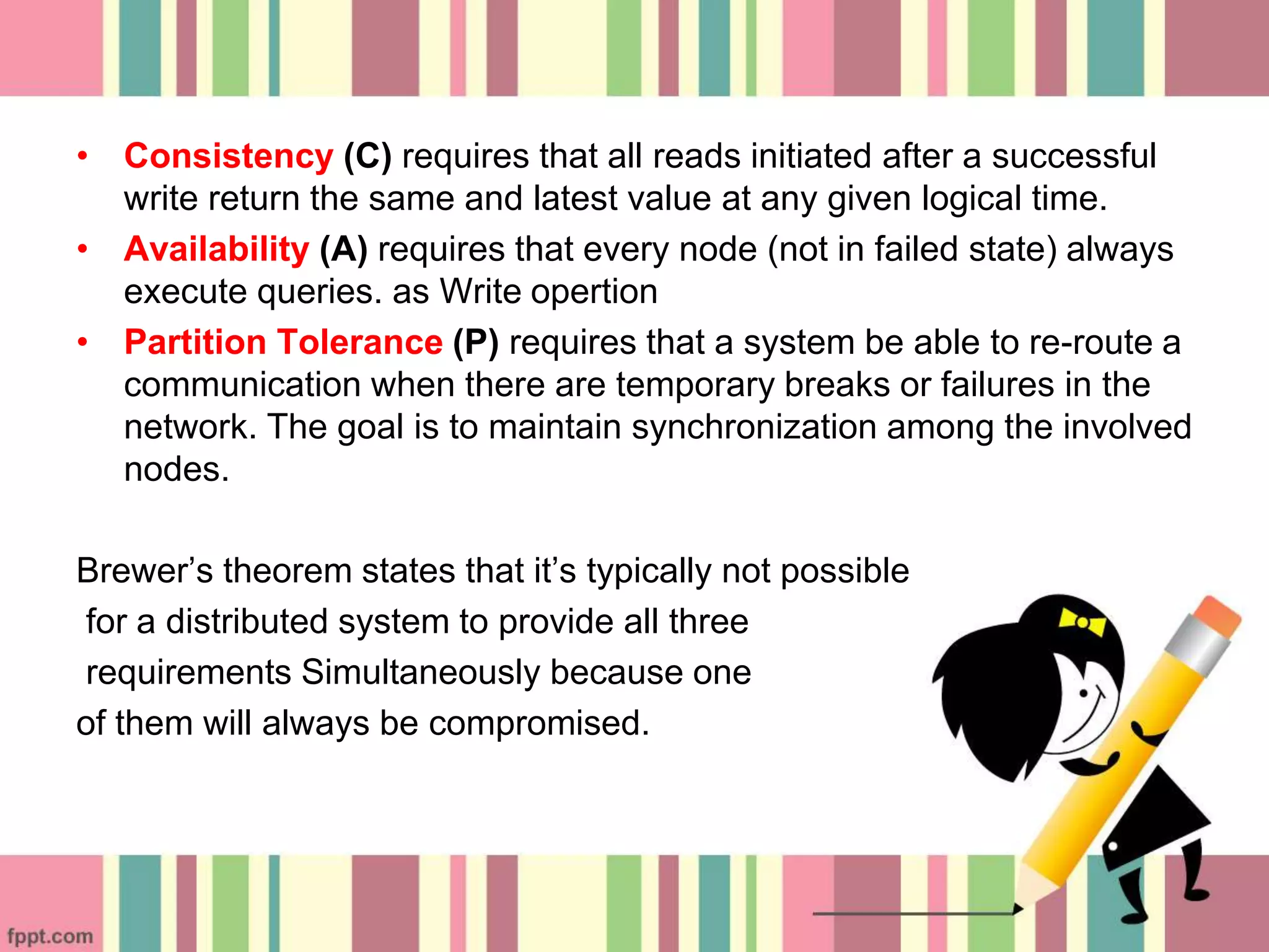 • Consistency (C) requires that all reads initiated after a successful
write return the same and latest value at any given logical time.
• Availability (A) requires that every node (not in failed state) always
execute queries. as Write opertion
• Partition Tolerance (P) requires that a system be able to re-route a
communication when there are temporary breaks or failures in the
network. The goal is to maintain synchronization among the involved
nodes.
Brewer’s theorem states that it’s typically not possible
for a distributed system to provide all three
requirements Simultaneously because one
of them will always be compromised.
 