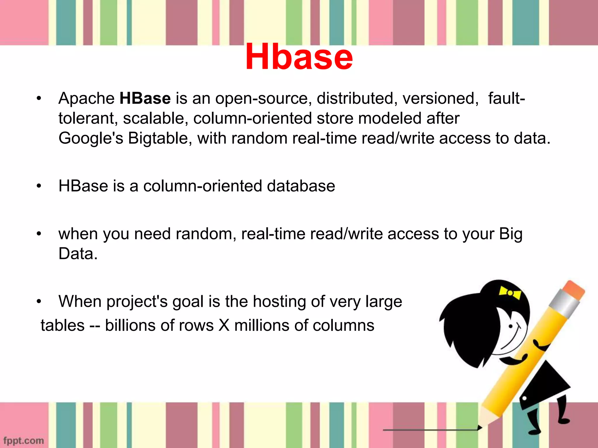 Hbase
• Apache HBase is an open-source, distributed, versioned, fault-
tolerant, scalable, column-oriented store modeled after
Google's Bigtable, with random real-time read/write access to data.
• HBase is a column-oriented database
• when you need random, real-time read/write access to your Big
Data.
• When project's goal is the hosting of very large
tables -- billions of rows X millions of columns
 