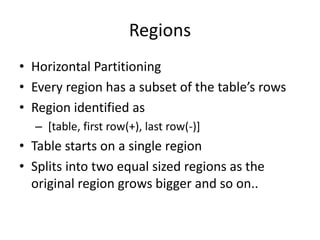 Regions
• Horizontal Partitioning
• Every region has a subset of the table’s rows
• Region identified as
– [table, first row(+), last row(-)]
• Table starts on a single region
• Splits into two equal sized regions as the
original region grows bigger and so on..
 
