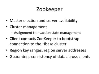 Zookeeper
• Master election and server availability
• Cluster management
– Assignment transaction state management
• Client contacts ZooKeeper to bootstrap
connection to the Hbase cluster
• Region key ranges, region server addresses
• Guarantees consistency of data across clients
 