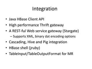 Integration
• Java HBase Client API
• High performance Thrift gateway
• A REST-ful Web service gateway (Stargate)
– Supports XML, binary dat encoding options
• Cascading, Hive and Pig integration
• HBase shell (jruby)
• TableInput/TableOutputFormat for MR
 