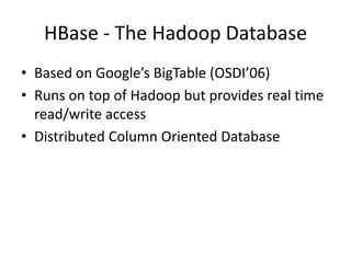 HBase - The Hadoop Database
• Based on Google’s BigTable (OSDI’06)
• Runs on top of Hadoop but provides real time
read/write access
• Distributed Column Oriented Database
 